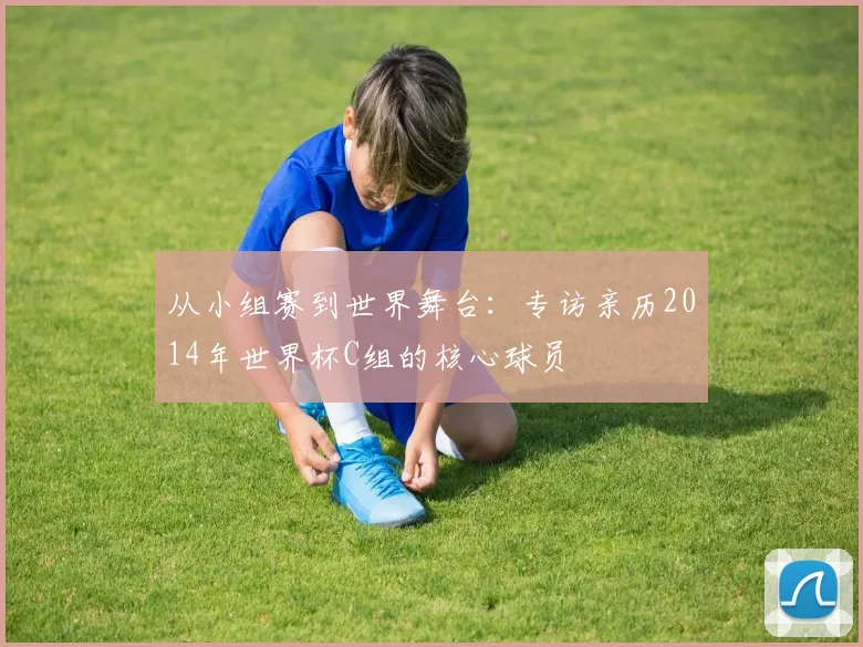 从小组赛到世界舞台：专访亲历2014年世界杯C组的核心球员