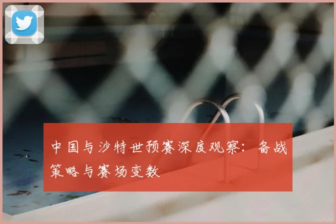 中国与沙特世预赛深度观察:备战策略与赛场变数