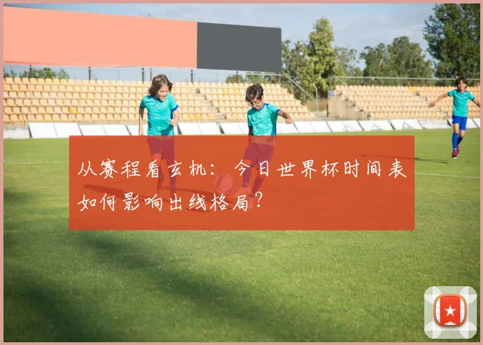 从赛程看玄机：今日世界杯时间表如何影响出线格局？