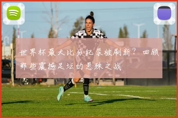 世界杯最大比分纪录被刷新？回顾那些震撼足坛的悬殊之战