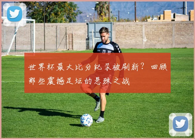 世界杯最大比分纪录被刷新？回顾那些震撼足坛的悬殊之战