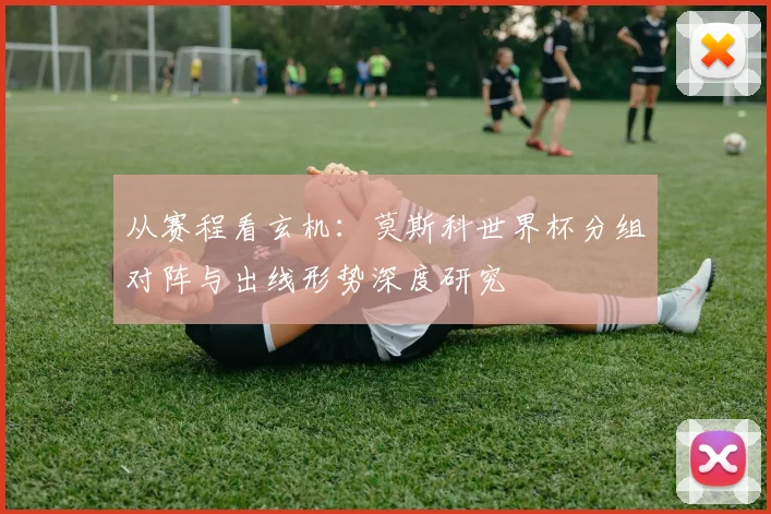 从赛程看玄机：莫斯科世界杯分组对阵与出线形势深度研究