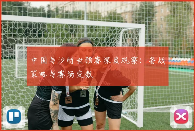 中国与沙特世预赛深度观察:备战策略与赛场变数